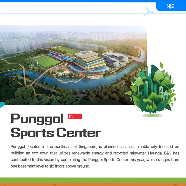 Punggol Sports Center Punggol, located in the northeast of Singapore, is planned as a sustainable city focused on building an eco-town that utilizes renewable energy and recycled rainwater. Hyundai E&C has contributed to this vision by completing the Punggol Sports Center this year, which ranges from one basement level to six floors above ground.